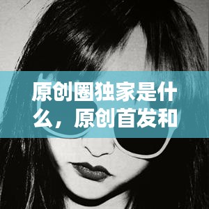 原创圈独家是什么，原创首发和独家首发的区别 