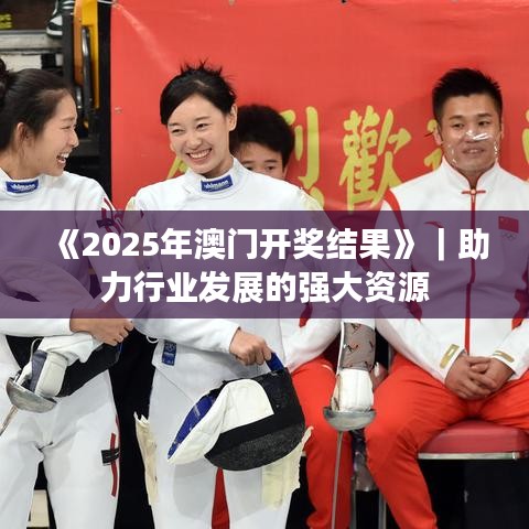 《2025年澳门开奖结果》｜助力行业发展的强大资源