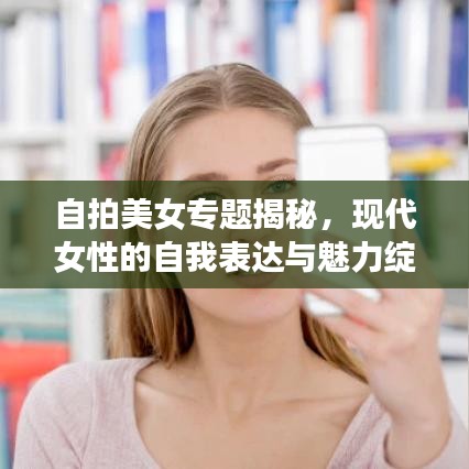 自拍美女专题揭秘，现代女性的自我表达与魅力绽放