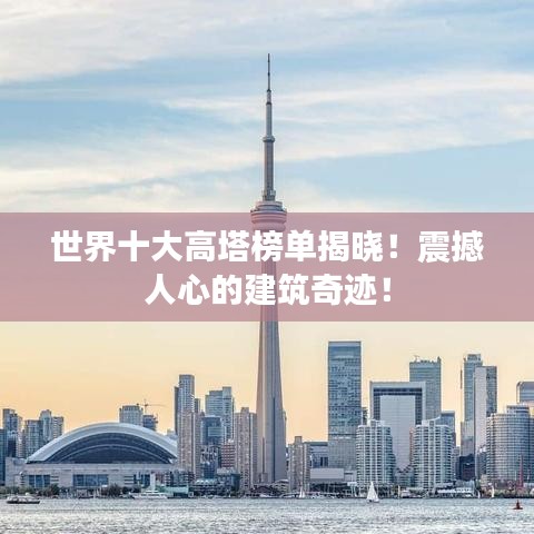 世界十大高塔榜单揭晓！震撼人心的建筑奇迹！