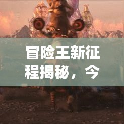 冒险王新征程揭秘,今日视频带你看最新动态!