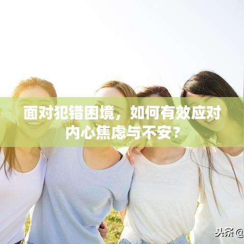 面对犯错困境，如何有效应对内心焦虑与不安？