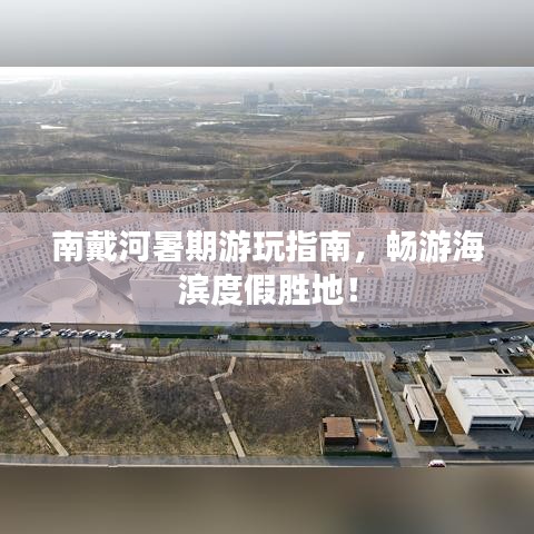 南戴河暑期游玩指南,畅游海滨度假胜地!