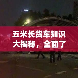 五米长货车知识大揭秘，全面了解货车性能、特点与用途！