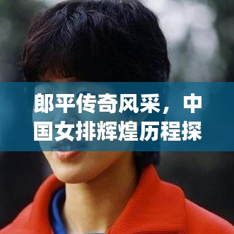 郎平传奇风采，中国女排辉煌历程探寻