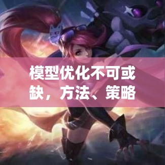模型优化不可或缺,方法、策略与持续完善的必要性