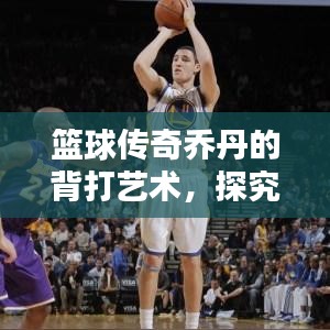 篮球传奇乔丹的背打艺术，探究背身进攻的巅峰之作