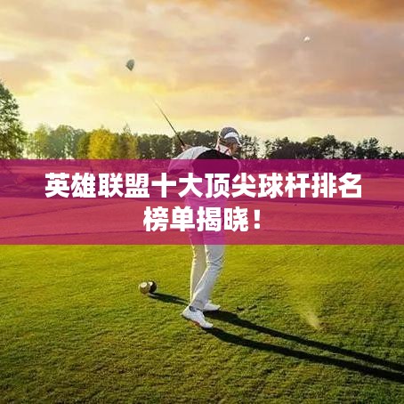 英雄联盟十大顶尖球杆排名榜单揭晓！