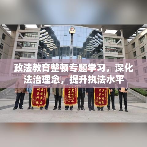 政法教育整顿专题学习，深化法治理念，提升执法水平