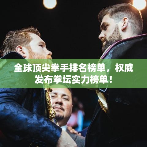 全球顶尖拳手排名榜单,权威发布拳坛实力榜单!