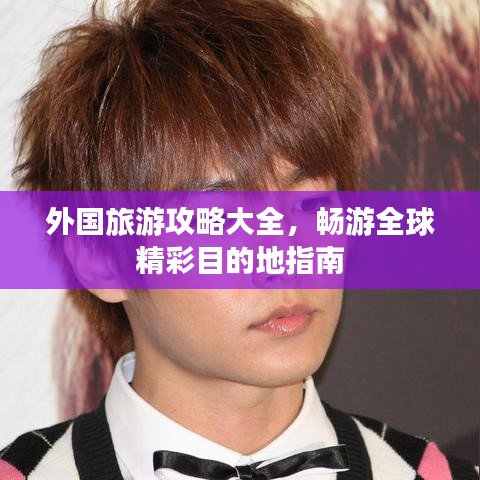 外国旅游攻略大全,畅游全球精彩目的地指南
