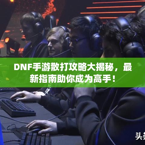 DNF手游散打攻略大揭秘，最新指南助你成为高手！
