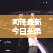 阿泽最新今日头条动态速递
