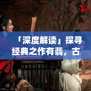 「深度解读」探寻经典之作有翡，古代武侠世界的独特魅力