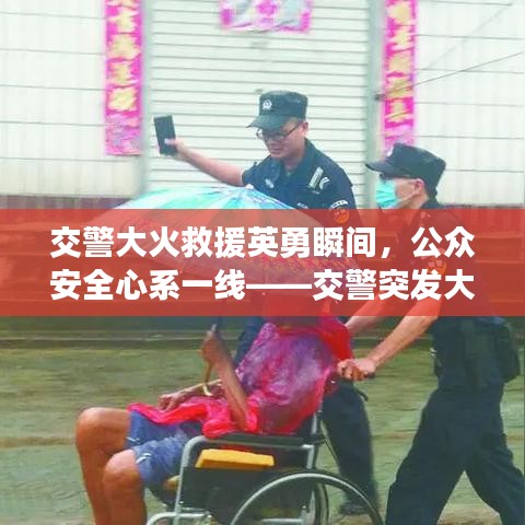交警大火救援英勇瞬间，公众安全心系一线——交警突发大火视频引关注