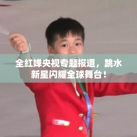 全红婵央视专题报道，跳水新星闪耀全球舞台！