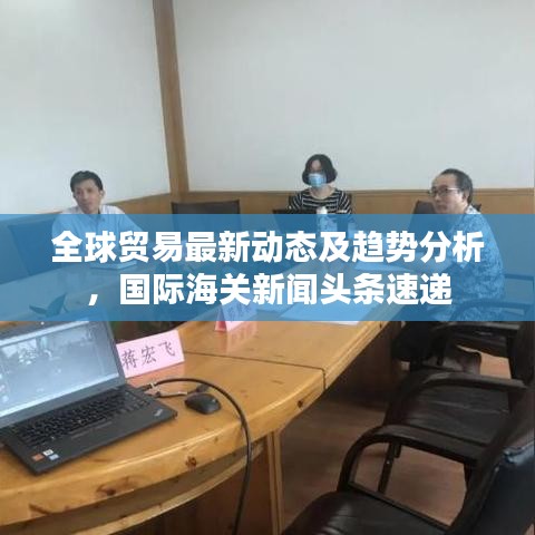 全球贸易最新动态及趋势分析，国际海关新闻头条速递