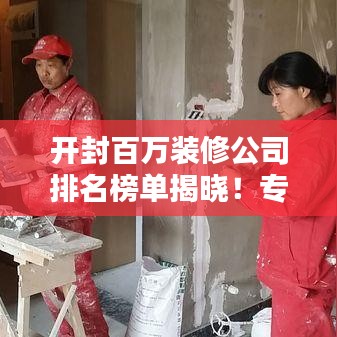 开封百万装修公司排名榜单揭晓!专业团队打造品质家居装饰首选!
