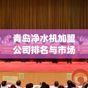 青岛净水机加盟公司排名与市场深度解析,行业洞察与趋势分析