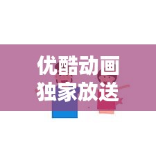 优酷动画独家放送，引领产业新潮流，热门动画不容错过