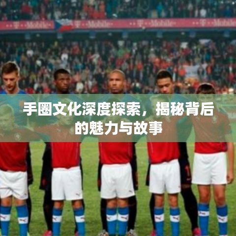 手圈文化深度探索,揭秘背后的魅力与故事