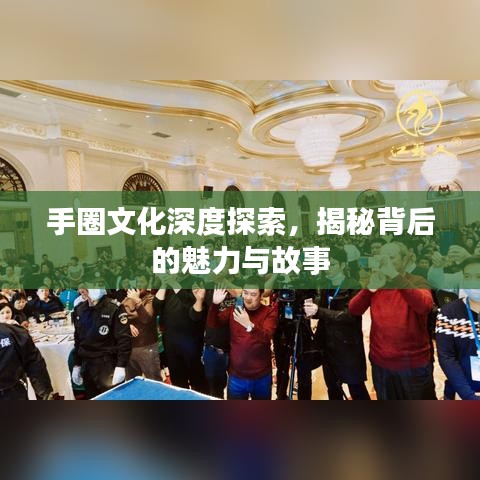 手圈文化深度探索,揭秘背后的魅力与故事