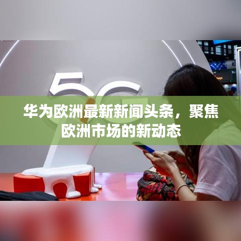 华为欧洲最新新闻头条，聚焦欧洲市场的新动态