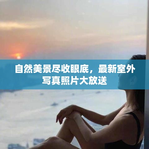 自然美景尽收眼底,最新室外写真照片大放送