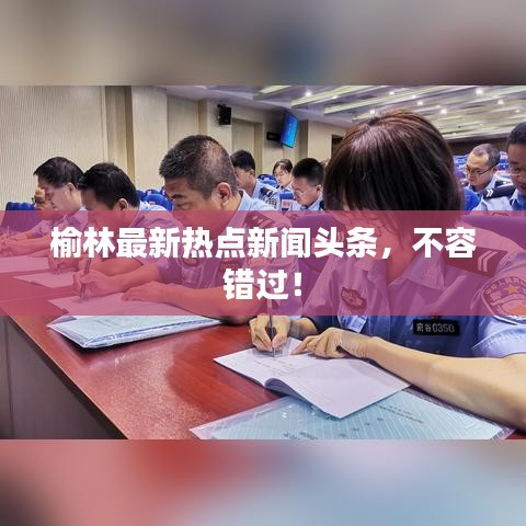 榆林最新热点新闻头条，不容错过！