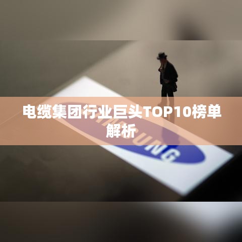 电缆集团行业巨头TOP10榜单解析